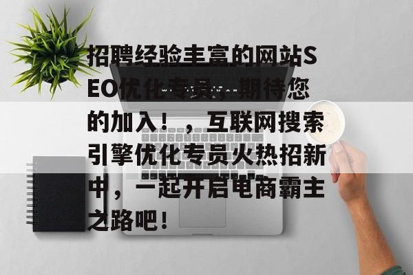 招聘经验丰富的网站SEO优化专员,期待您的加入!,互联网搜索引擎优化专员火热招新中,一起开启电商霸主之路吧! 招聘经验丰富的网站SEO优化专员,期待您的加入!,互联网搜索引擎优化专员火热招新中,一起开启电商霸主之路吧!