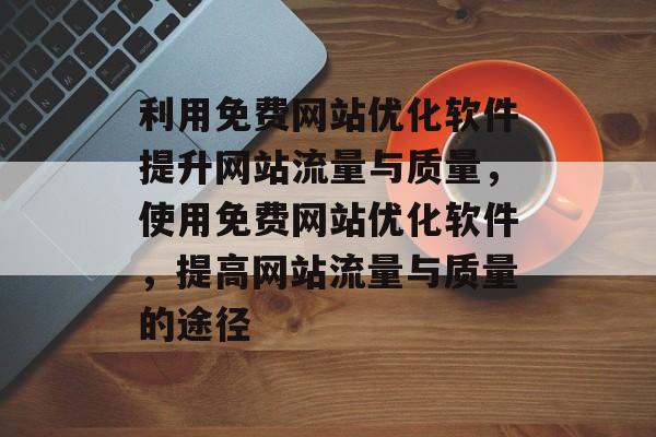 利用免费网站优化软件提升网站流量与质量，使用免费网站优化软件，提高网站流量与质量的途径