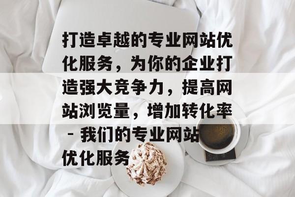 打造卓越的专业网站优化服务,为你的企业打造强大竞争力,提高网站浏览量,增加转化率 - 我们的专业网站优化服务 打造卓越的专业网站优化服务,为你的企业打造强大竞争力,提高网站浏览量,增加转化率 - 我们的专业网站优化服务