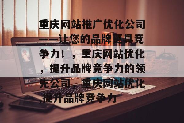 重庆网站推广优化公司——让您的品牌更具竞争力！，重庆网站优化，提升品牌竞争力的领先公司，重庆网站优化,提升品牌竞争力