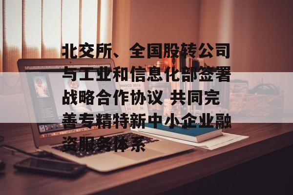 北交所、全国股转公司与工业和信息化部签署战略合作协议 共同完善专精特新中小企业融资服务体系 北交所、全国股转公司与工业和信息化部签署战略合作协议 共同完善专精特新中小企业融资服务体系