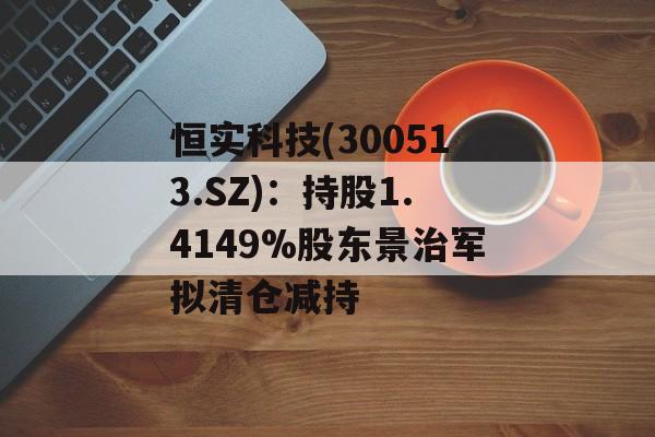 恒实科技(300513.SZ):持股1.4149%股东景治军拟清仓减持 恒实科技(300513.SZ):持股1.4149%股东景治军拟清仓减持