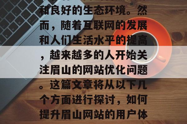 眉山是中国的一个主要山脉,在四川盆地南部地区。它的地理位置优越,气候适宜,土壤肥沃,有丰富的自然资源和良好的生态环境。然而,随着互联网的发展和人们生活水平的提高,越来越多的人开始关注眉山的网站优化问题。这篇文章将从以下几个方面进行探讨,如何提升眉山网站的用户体验、优化网页结构、利用搜索引擎等策略来提高网站排名等。,眉山,如何提升用户体验与优化网页结构? 眉山是中国的一个主要山脉,在四川盆地南部地区。它的地理位置优越,气候适宜,土壤肥沃,有丰富的自然资源和良好的生态环境。然而,随着互联网的发展和人们生活水平的提高,越来越多的人开始关注眉山的网站优化问题。这篇文章将从以下几个方面进行探讨,如何提升眉山网站的用户体验、优化网页结构、利用搜索引擎等策略来提高网站排名等。,眉山,如何提升用户体验与优化网页结构?