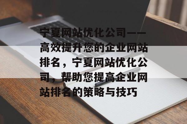 宁夏网站优化公司——高效提升您的企业网站排名,宁夏网站优化公司,帮助您提高企业网站排名的策略与技巧 宁夏网站优化公司——高效提升您的企业网站排名,宁夏网站优化公司,帮助您提高企业网站排名的策略与技巧