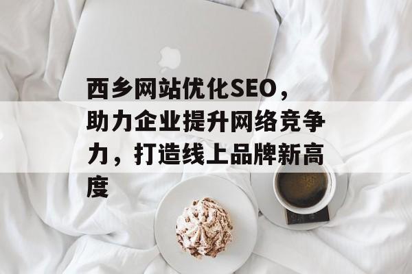 西乡网站优化SEO，助力企业提升网络竞争力，打造线上品牌新高度