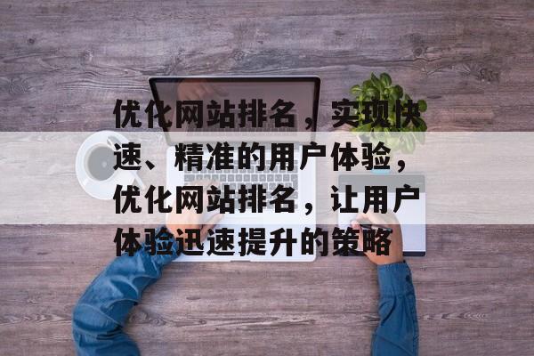 优化网站排名,实现快速、精准的用户体验,优化网站排名,让用户体验迅速提升的策略 优化网站排名,实现快速、精准的用户体验,优化网站排名,让用户体验迅速提升的策略