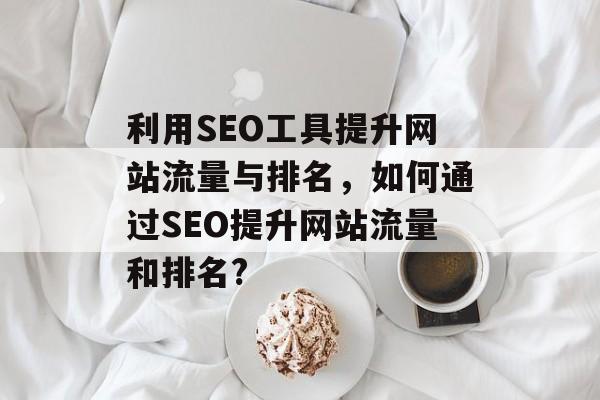 利用SEO工具提升网站流量与排名,如何通过SEO提升网站流量和排名? 利用SEO工具提升网站流量与排名,如何通过SEO提升网站流量和排名?