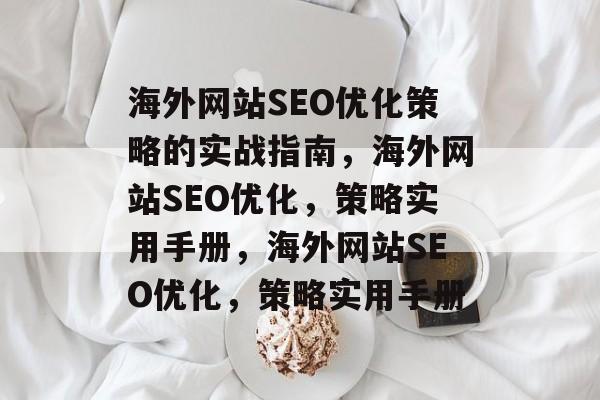 海外网站SEO优化策略的实战指南,海外网站SEO优化,策略实用手册,海外网站SEO优化,策略实用手册 海外网站SEO优化策略的实战指南,海外网站SEO优化,策略实用手册,海外网站SEO优化,策略实用手册
