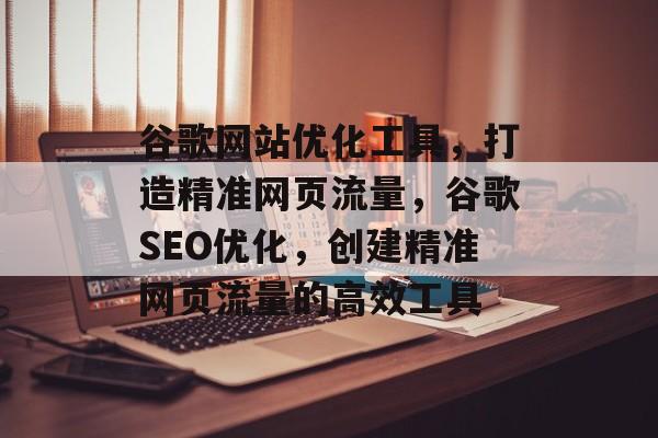 谷歌网站优化工具，打造精准网页流量，谷歌SEO优化，创建精准网页流量的高效工具
