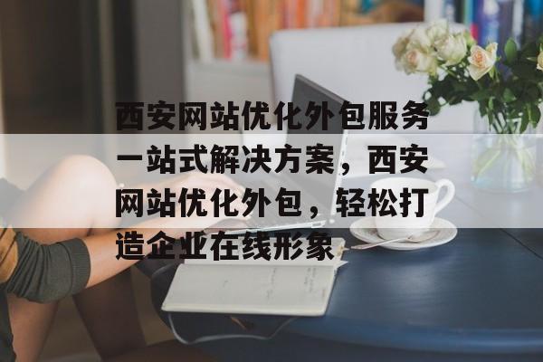 西安网站优化外包服务一站式解决方案,西安网站优化外包,轻松打造企业在线形象 西安网站优化外包服务一站式解决方案,西安网站优化外包,轻松打造企业在线形象