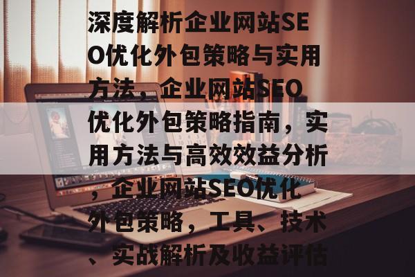 深度解析企业网站SEO优化外包策略与实用方法,企业网站SEO优化外包策略指南,实用方法与高效效益分析,企业网站SEO优化外包策略,工具、技术、实战解析及收益评估 深度解析企业网站SEO优化外包策略与实用方法,企业网站SEO优化外包策略指南,实用方法与高效效益分析,企业网站SEO优化外包策略,工具、技术、实战解析及收益评估