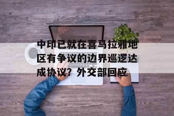 中印已就在喜马拉雅地区有争议的边界巡逻达成协议?外交部回应 中印已就在喜马拉雅地区有争议的边界巡逻达成协议?外交部回应