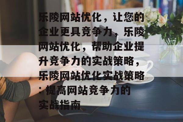 乐陵网站优化，让您的企业更具竞争力，乐陵网站优化，帮助企业提升竞争力的实战策略，乐陵网站优化实战策略: 提高网站竞争力的实战指南