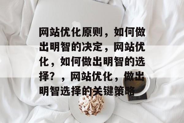网站优化原则,如何做出明智的决定,网站优化,如何做出明智的选择?,网站优化,做出明智选择的关键策略 网站优化原则,如何做出明智的决定,网站优化,如何做出明智的选择?,网站优化,做出明智选择的关键策略
