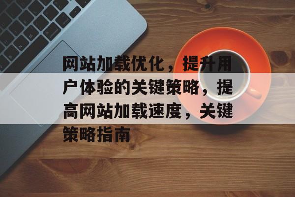 网站加载优化，提升用户体验的关键策略，提高网站加载速度，关键策略指南