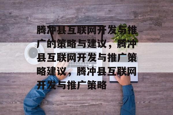 腾冲县互联网开发与推广的策略与建议，腾冲县互联网开发与推广策略建议，腾冲县互联网开发与推广策略