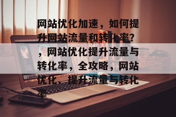 网站优化加速，如何提升网站流量和转化率？，网站优化提升流量与转化率，全攻略，网站优化、提升流量与转化率