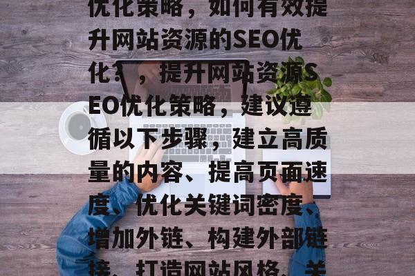 提升网站资源的SEO优化策略,如何有效提升网站资源的SEO优化?,提升网站资源SEO优化策略,建议遵循以下步骤,建立高质量的内容、提高页面速度、优化关键词密度、增加外链、构建外部链接、打造网站风格、关注搜索引擎动态等。 提升网站资源的SEO优化策略,如何有效提升网站资源的SEO优化?,提升网站资源SEO优化策略,建议遵循以下步骤,建立高质量的内容、提高页面速度、优化关键词密度、增加外链、构建外部链接、打造网站风格、关注搜索引擎动态等。