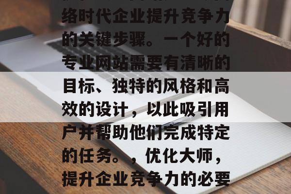 优化大师网站是当今网络时代企业提升竞争力的关键步骤。一个好的专业网站需要有清晰的目标、独特的风格和高效的设计,以此吸引用户并帮助他们完成特定的任务。,优化大师,提升企业竞争力的必要步骤 优化大师网站是当今网络时代企业提升竞争力的关键步骤。一个好的专业网站需要有清晰的目标、独特的风格和高效的设计,以此吸引用户并帮助他们完成特定的任务。,优化大师,提升企业竞争力的必要步骤