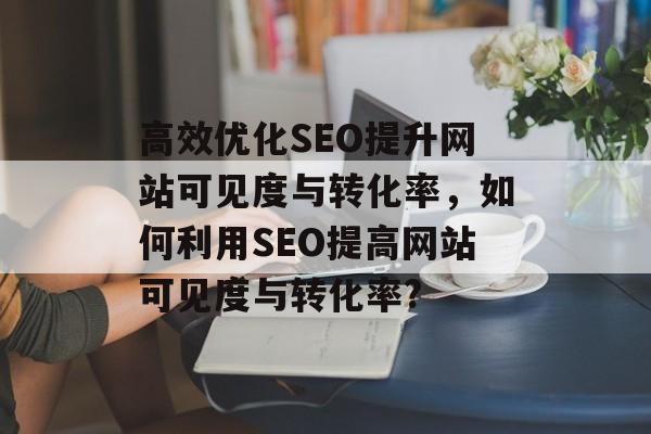 高效优化SEO提升网站可见度与转化率,如何利用SEO提高网站可见度与转化率? 高效优化SEO提升网站可见度与转化率,如何利用SEO提高网站可见度与转化率?