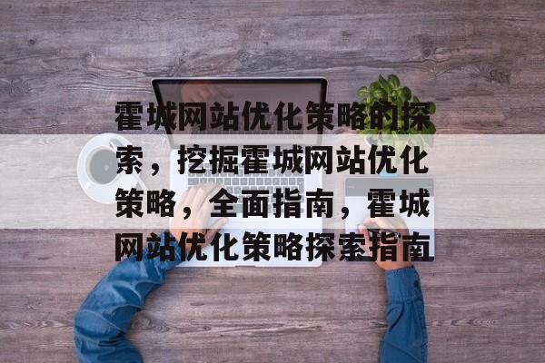 霍城网站优化策略的探索，挖掘霍城网站优化策略，全面指南，霍城网站优化策略探索指南