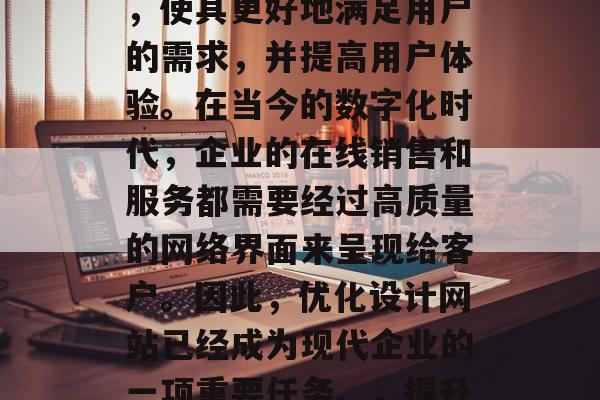 优化设计网站是指通过改进网站的设计和功能，使其更好地满足用户的需求，并提高用户体验。在当今的数字化时代，企业的在线销售和服务都需要经过高质量的网络界面来呈现给客户。因此，优化设计网站已经成为现代企业的一项重要任务。，提升在线销售体验，优化设计是关键