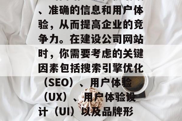 优化公司网站对于企业来说至关重要。一个专业的网站能够提供清晰、准确的信息和用户体验,从而提高企业的竞争力。在建设公司网站时,你需要考虑的关键因素包括搜索引擎优化(SEO)、用户体验(UX)、用户体验设计(UI)以及品牌形象构建等。,优化公司网站,一切从SEO开始 优化公司网站对于企业来说至关重要。一个专业的网站能够提供清晰、准确的信息和用户体验,从而提高企业的竞争力。在建设公司网站时,你需要考虑的关键因素包括搜索引擎优化(SEO)、用户体验(UX)、用户体验设计(UI)以及品牌形象构建等。,优化公司网站,一切从SEO开始