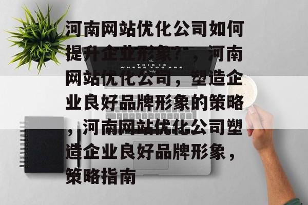 河南网站优化公司如何提升企业形象?,河南网站优化公司,塑造企业良好品牌形象的策略,河南网站优化公司塑造企业良好品牌形象,策略指南 河南网站优化公司如何提升企业形象?,河南网站优化公司,塑造企业良好品牌形象的策略,河南网站优化公司塑造企业良好品牌形象,策略指南
