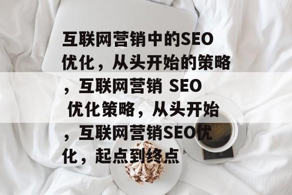 互联网营销中的SEO优化，从头开始的策略，互联网营销 SEO 优化策略，从头开始，互联网营销SEO优化，起点到终点