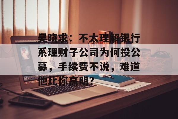 吴晓求：不太理解银行系理财子公司为何投公募，手续费不说，难道他比你高明？