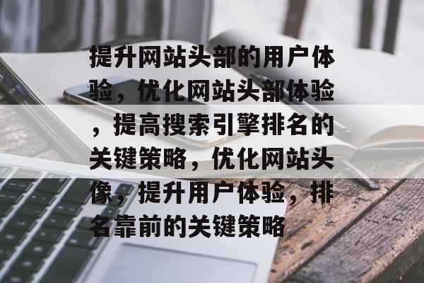 提升网站头部的用户体验,优化网站头部体验,提高搜索引擎排名的关键策略,优化网站头像,提升用户体验,排名靠前的关键策略 提升网站头部的用户体验,优化网站头部体验,提高搜索引擎排名的关键策略,优化网站头像,提升用户体验,排名靠前的关键策略