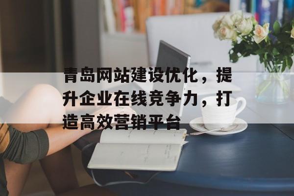 青岛网站建设优化，提升企业在线竞争力，打造高效营销平台
