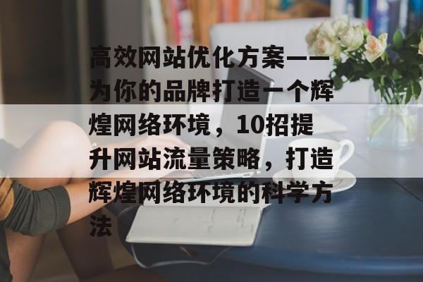 高效网站优化方案——为你的品牌打造一个辉煌网络环境，10招提升网站流量策略，打造辉煌网络环境的科学方法