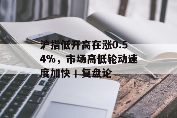 沪指低开高在涨0.54%，市场高低轮动速度加快丨复盘论