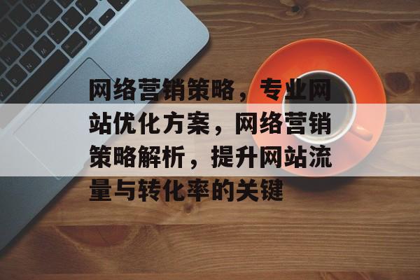 网络营销策略,专业网站优化方案,网络营销策略解析,提升网站流量与转化率的关键 网络营销策略,专业网站优化方案,网络营销策略解析,提升网站流量与转化率的关键
