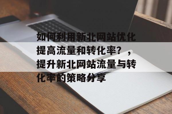如何利用新北网站优化提高流量和转化率?,提升新北网站流量与转化率的策略分享 如何利用新北网站优化提高流量和转化率?,提升新北网站流量与转化率的策略分享