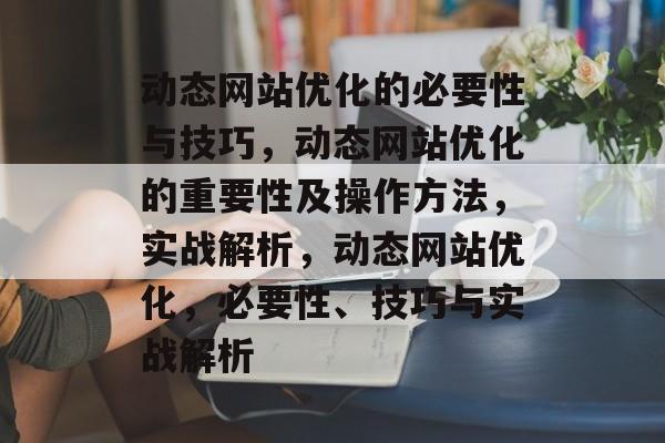 动态网站优化的必要性与技巧，动态网站优化的重要性及操作方法，实战解析，动态网站优化，必要性、技巧与实战解析