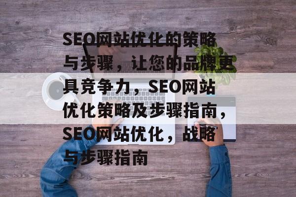 SEO网站优化的策略与步骤,让您的品牌更具竞争力,SEO网站优化策略及步骤指南,SEO网站优化,战略与步骤指南 SEO网站优化的策略与步骤,让您的品牌更具竞争力,SEO网站优化策略及步骤指南,SEO网站优化,战略与步骤指南