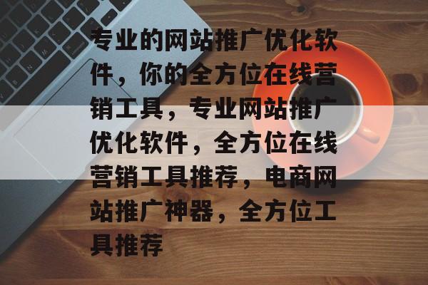 专业的网站推广优化软件,你的全方位在线营销工具,专业网站推广优化软件,全方位在线营销工具推荐,电商网站推广神器,全方位工具推荐 专业的网站推广优化软件,你的全方位在线营销工具,专业网站推广优化软件,全方位在线营销工具推荐,电商网站推广神器,全方位工具推荐