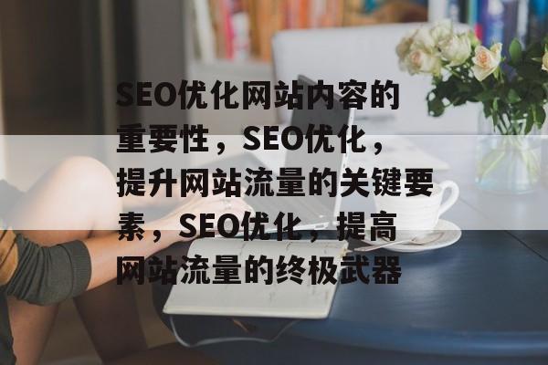 SEO优化网站内容的重要性,SEO优化,提升网站流量的关键要素,SEO优化,提高网站流量的终极武器 SEO优化网站内容的重要性,SEO优化,提升网站流量的关键要素,SEO优化,提高网站流量的终极武器