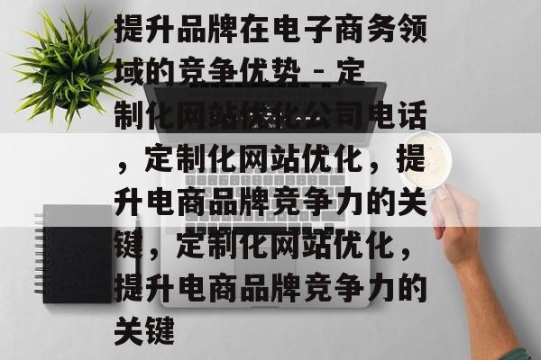 提升品牌在电子商务领域的竞争优势 - 定制化网站优化公司电话,定制化网站优化,提升电商品牌竞争力的关键,定制化网站优化,提升电商品牌竞争力的关键 提升品牌在电子商务领域的竞争优势 - 定制化网站优化公司电话,定制化网站优化,提升电商品牌竞争力的关键,定制化网站优化,提升电商品牌竞争力的关键