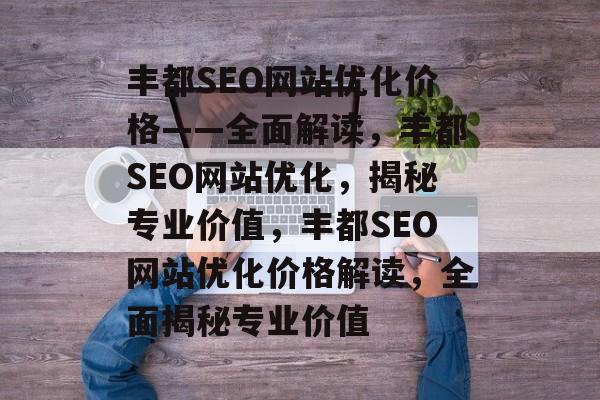 丰都SEO网站优化价格——全面解读,丰都SEO网站优化,揭秘专业价值,丰都SEO网站优化价格解读,全面揭秘专业价值 丰都SEO网站优化价格——全面解读,丰都SEO网站优化,揭秘专业价值,丰都SEO网站优化价格解读,全面揭秘专业价值