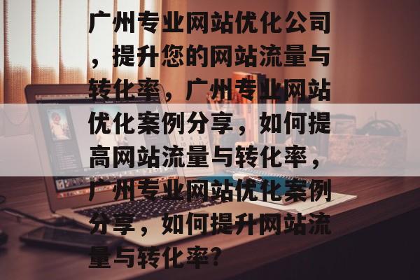 广州专业网站优化公司，提升您的网站流量与转化率，广州专业网站优化案例分享，如何提高网站流量与转化率，广州专业网站优化案例分享，如何提升网站流量与转化率?
