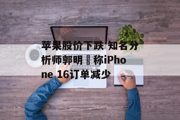 苹果股价下跌 知名分析师郭明錤称iPhone 16订单减少 苹果股价下跌 知名分析师郭明錤称iPhone 16订单减少
