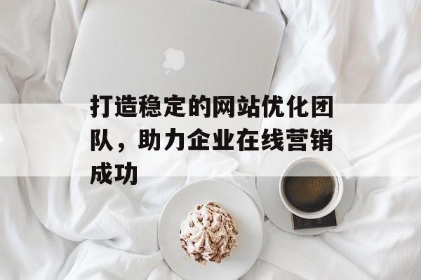 打造稳定的网站优化团队,助力企业在线营销成功 打造稳定的网站优化团队,助力企业在线营销成功