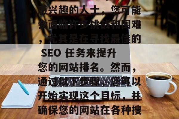 SEO（搜索引擎优化）任务在当前的互联网世界中扮演着关键的角色。作为一名对SEO感兴趣的人士，您可能会面临许多挑战和困难，尤其是在寻找最佳的 SEO 任务来提升您的网站排名。然而，通过以下步骤，您可以开始实现这个目标，并确保您的网站在各种搜索引擎结果页面上得到有效的排名。，SEO 任务的关键，如何找到最佳的任务?