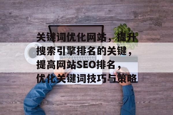 关键词优化网站,提升搜索引擎排名的关键,提高网站SEO排名,优化关键词技巧与策略 关键词优化网站,提升搜索引擎排名的关键,提高网站SEO排名,优化关键词技巧与策略
