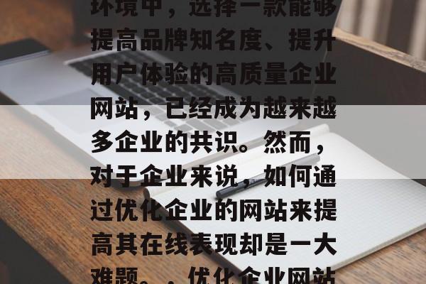 在当今竞争激烈的市场环境中,选择一款能够提高品牌知名度、提升用户体验的高质量企业网站,已经成为越来越多企业的共识。然而,对于企业来说,如何通过优化企业的网站来提高其在线表现却是一大难题。,优化企业网站,如何提升在线表现? 在当今竞争激烈的市场环境中,选择一款能够提高品牌知名度、提升用户体验的高质量企业网站,已经成为越来越多企业的共识。然而,对于企业来说,如何通过优化企业的网站来提高其在线表现却是一大难题。,优化企业网站,如何提升在线表现?