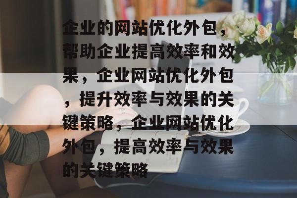 企业的网站优化外包，帮助企业提高效率和效果，企业网站优化外包，提升效率与效果的关键策略，企业网站优化外包，提高效率与效果的关键策略