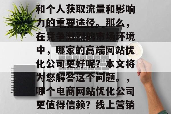 在如今的互联网时代,线上营销已经成为企业和个人获取流量和影响力的重要途径。那么,在竞争激烈的市场环境中,哪家的高端网站优化公司更好呢?本文将为您解答这个问题。,哪个电商网站优化公司更值得信赖?线上营销新趋势,电商网站优化,选择哪个更有效? 在如今的互联网时代,线上营销已经成为企业和个人获取流量和影响力的重要途径。那么,在竞争激烈的市场环境中,哪家的高端网站优化公司更好呢?本文将为您解答这个问题。,哪个电商网站优化公司更值得信赖?线上营销新趋势,电商网站优化,选择哪个更有效?